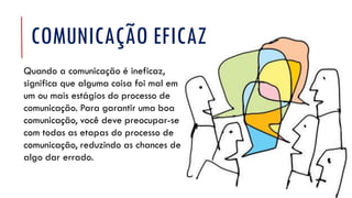 Quando a comunicação é ineficaz,
significa que alguma coisa foi mal em
um ou mais estágios do processo de
comunicação. Para garantir uma boa
comunicação, você deve preocupar-se
com todas as etapas do processo de
comunicação, reduzindo as chances de
algo dar errado.
COMUNICAÇÃO EFICAZ
 