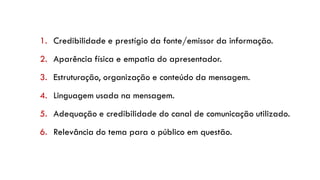 1. Credibilidade e prestígio da fonte/emissor da informação.
2. Aparência física e empatia do apresentador.
3. Estruturação, organização e conteúdo da mensagem.
4. Linguagem usada na mensagem.
5. Adequação e credibilidade do canal de comunicação utilizado.
6. Relevância do tema para o público em questão.
 