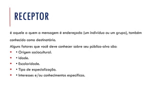 RECEPTOR
é aquele a quem a mensagem é endereçada (um indivíduo ou um grupo), também
conhecido como destinatário.
Alguns fatores que você deve conhecer sobre seu público-alvo são:
▪ • Origem sociocultural.
▪ • Idade.
▪ • Escolaridade.
▪ • Tipo de especialização.
▪ • Interesses e/ou conhecimentos específicos.
 
