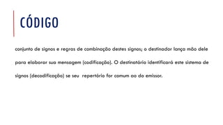 CÓDIGO
conjunto de signos e regras de combinação destes signos; o destinador lança mão dele
para elaborar sua mensagem (codificação). O destinatário identificará este sistema de
signos (decodificação) se seu repertório for comum ao do emissor.
 