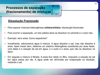 Processos de separação
(fracionamento) de misturas
10
Dissolução Fracionada
• Para separar misturas heterogêneas sólidos/sólidos: dissolução fracionada.
• Para ocorrer a separação, um dos sólidos deve se dissolver no solvente e o outro não.
• Exemplo: sal e areia. Como separá-los?
• Inicialmente, adicionamos água à mistura. A água dissolve o sal, mas não dissolve a
areia. Após mexer bem, obtemos um sistema heterogêneo constituído por duas fases:
uma delas é a solução de sal em água, e a outra é a areia, que não se dissolveu na
água.
• Em seguida a mistura é filtrada. A areia fica retida no filtro, enquanto a solução de sal
em água passa por ele. A água pode ser eliminada por evaporação ou ebulição,
restando o sal.
 