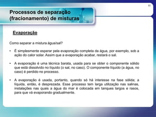 Processos de separação
(fracionamento) de misturas
11
Evaporação
Como separar a mistura água/sal?
• É simplesmente esperar pela evaporação completa da água, por exemplo, sob a
ação do calor solar. Assim que a evaporação acabar, restará o sal.
• A evaporação é uma técnica barata, usada para se obter o componente sólido
que está dissolvido no líquido (o sal, no caso). O componente líquido (a água, no
caso) é perdido no processo.
• A evaporação é usada, portanto, quando só há interesse na fase sólida; a
líquida, então, é desprezada. Esse processo tem larga utilização nas salinas,
instalações nas quais a água do mar é colocada em tanques largos e rasos,
para que vá evaporando gradualmente.
 