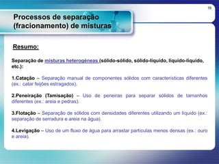 Processos de separação
(fracionamento) de misturas
16
Resumo:
Separação de misturas heterogéneas (sólido-sólido, sólido-líquido, líquido-líquido,
etc.):
1.Catação – Separação manual de componentes sólidos com características diferentes
(ex.: catar feijões estragados).
2.Peneiração (Tamisação) – Uso de peneiras para separar sólidos de tamanhos
diferentes (ex.: areia e pedras).
3.Flotação – Separação de sólidos com densidades diferentes utilizando um líquido (ex.:
separação de serradura e areia na água).
4.Levigação – Uso de um fluxo de água para arrastar partículas menos densas (ex.: ouro
e areia).
 