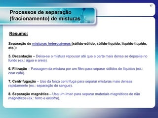 Processos de separação
(fracionamento) de misturas
17
Resumo:
Separação de misturas heterogéneas (sólido-sólido, sólido-líquido, líquido-líquido,
etc.):
5. Decantação – Deixa-se a mistura repousar até que a parte mais densa se deposite no
fundo (ex.: água e areia).
6. Filtração – Passagem da mistura por um filtro para separar sólidos de líquidos (ex.:
coar café).
7. Centrifugação – Uso da força centrífuga para separar misturas mais densas
rapidamente (ex.: separação do sangue).
8. Separação magnética – Usa um íman para separar materiais magnéticos de não
magnéticos (ex.: ferro e enxofre).
 