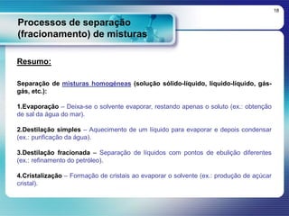 Processos de separação
(fracionamento) de misturas
18
Resumo:
Separação de misturas homogéneas (solução sólido-líquido, líquido-líquido, gás-
gás, etc.):
1.Evaporação – Deixa-se o solvente evaporar, restando apenas o soluto (ex.: obtenção
de sal da água do mar).
2.Destilação simples – Aquecimento de um líquido para evaporar e depois condensar
(ex.: purificação da água).
3.Destilação fracionada – Separação de líquidos com pontos de ebulição diferentes
(ex.: refinamento do petróleo).
4.Cristalização – Formação de cristais ao evaporar o solvente (ex.: produção de açúcar
cristal).
 