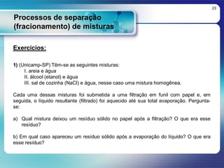 Processos de separação
(fracionamento) de misturas
23
Exercícios:
1) (Unicamp-SP) Têm-se as seguintes misturas:
I. areia e água
II. álcool (etanol) e água
III. sal de cozinha (NaCl) e água, nesse caso uma mistura homogênea.
Cada uma dessas misturas foi submetida a uma filtração em funil com papel e, em
seguida, o líquido resultante (filtrado) foi aquecido até sua total evaporação. Pergunta-
se:
a) Qual mistura deixou um resíduo sólido no papel após a filtração? O que era esse
resíduo?
b) Em qual caso apareceu um resíduo sólido após a evaporação do líquido? O que era
esse resíduo?
 