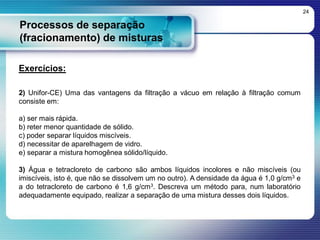Processos de separação
(fracionamento) de misturas
24
Exercícios:
2) Unifor-CE) Uma das vantagens da filtração a vácuo em relação à filtração comum
consiste em:
a) ser mais rápida.
b) reter menor quantidade de sólido.
c) poder separar líquidos miscíveis.
d) necessitar de aparelhagem de vidro.
e) separar a mistura homogênea sólido/líquido.
3) Água e tetracloreto de carbono são ambos líquidos incolores e não miscíveis (ou
imiscíveis, isto é, que não se dissolvem um no outro). A densidade da água é 1,0 g/cm3 e
a do tetracloreto de carbono é 1,6 g/cm3. Descreva um método para, num laboratório
adequadamente equipado, realizar a separação de uma mistura desses dois líquidos.
 