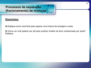Processos de separação
(fracionamento) de misturas
25
Exercícios:
4) Explique como você faria para separar uma mistura de serragem e areia.
5) Como um ímã poderia ser útil para purificar limalha de ferro contaminada por areia?
Explique.
 