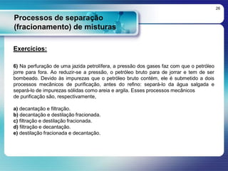 Processos de separação
(fracionamento) de misturas
26
Exercícios:
6) Na perfuração de uma jazida petrolífera, a pressão dos gases faz com que o petróleo
jorre para fora. Ao reduzir-se a pressão, o petróleo bruto para de jorrar e tem de ser
bombeado. Devido às impurezas que o petróleo bruto contém, ele é submetido a dois
processos mecânicos de purificação, antes do refino: separá-lo da água salgada e
separá-lo de impurezas sólidas como areia e argila. Esses processos mecânicos
de purificação são, respectivamente,
a) decantação e filtração.
b) decantação e destilação fracionada.
c) filtração e destilação fracionada.
d) filtração e decantação.
e) destilação fracionada e decantação.
 