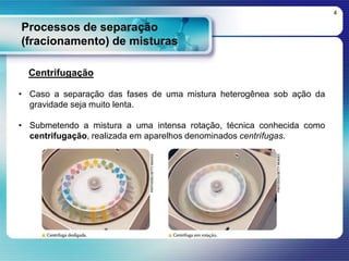 Processos de separação
(fracionamento) de misturas
4
Centrifugação
• Caso a separação das fases de uma mistura heterogênea sob ação da
gravidade seja muito lenta.
• Submetendo a mistura a uma intensa rotação, técnica conhecida como
centrifugação, realizada em aparelhos denominados centrífugas.
 