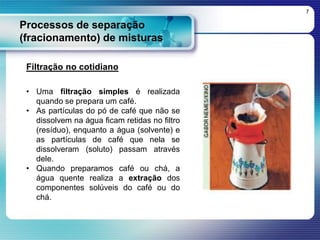 Processos de separação
(fracionamento) de misturas
7
Filtração no cotidiano
• Uma filtração simples é realizada
quando se prepara um café.
• As partículas do pó de café que não se
dissolvem na água ficam retidas no filtro
(resíduo), enquanto a água (solvente) e
as partículas de café que nela se
dissolveram (soluto) passam através
dele.
• Quando preparamos café ou chá, a
água quente realiza a extração dos
componentes solúveis do café ou do
chá.
 