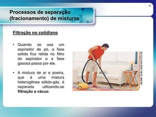 Processos de separação
(fracionamento) de misturas
8
Filtração no cotidiano
• Quando se usa um
aspirador de pó, a fase
sólida fica retida no filtro
do aspirador e a fase
gasosa passa por ele.
• A mistura de ar e poeira,
que é uma mistura
heterogênea sólido-gás, é
separada utilizando-se
filtração a vácuo.
 