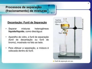 Processos de separação
(fracionamento) de misturas
9
Decantação: Funil de Separação
• Separar misturas heterogêneas
líquido/líquido, como óleo/água:
• Aparelho de vidro, o funil de separação
(funil de decantação ou funil de
bromo), mostrado na foto ao lado.
• Para efetuar a separação, a mistura é
colocada dentro do funil.
 
