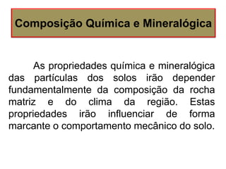 As propriedades química e mineralógica
das partículas dos solos irão depender
fundamentalmente da composição da rocha
matriz e do clima da região. Estas
propriedades irão influenciar de forma
marcante o comportamento mecânico do solo.
Composição Química e Mineralógica
 