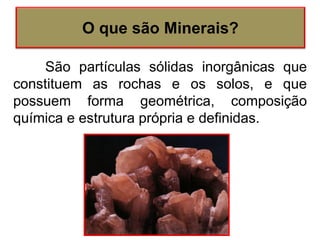 São partículas sólidas inorgânicas que
constituem as rochas e os solos, e que
possuem forma geométrica, composição
química e estrutura própria e definidas.
O que são Minerais?
 