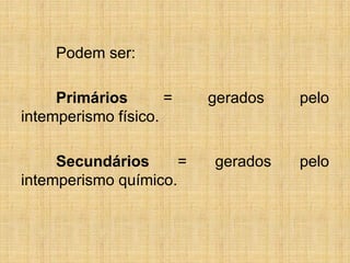 Podem ser:
Primários = gerados pelo
intemperismo físico.
Secundários = gerados pelo
intemperismo químico.
 