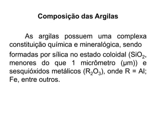 Composição das Argilas
As argilas possuem uma complexa
constituição química e mineralógica, sendo
formadas por sílica no estado coloidal (SiO2,
menores do que 1 micrômetro (μm)) e
sesquióxidos metálicos (R2O3), onde R = Al;
Fe, entre outros.
 