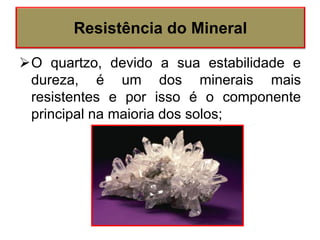 O quartzo, devido a sua estabilidade e
dureza, é um dos minerais mais
resistentes e por isso é o componente
principal na maioria dos solos;
Resistência do Mineral
 