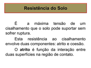 É a máxima tensão de um
cisalhamento que o solo pode suportar sem
sofrer ruptura.
Esta resistência ao cisalhamento
envolve duas componentes: atrito e coesão.
O atrito é função da interação entre
duas superfícies na região de contato.
Resistência do Solo
 