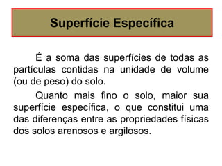 É a soma das superfícies de todas as
partículas contidas na unidade de volume
(ou de peso) do solo.
Quanto mais fino o solo, maior sua
superfície específica, o que constitui uma
das diferenças entre as propriedades físicas
dos solos arenosos e argilosos.
Superfície Específica
 