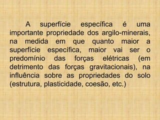 A superfície específica é uma
importante propriedade dos argilo-minerais,
na medida em que quanto maior a
superfície específica, maior vai ser o
predomínio das forças elétricas (em
detrimento das forças gravitacionais), na
influência sobre as propriedades do solo
(estrutura, plasticidade, coesão, etc.)
 