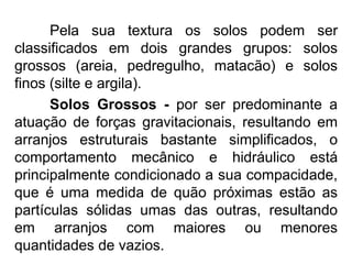 Pela sua textura os solos podem ser
classificados em dois grandes grupos: solos
grossos (areia, pedregulho, matacão) e solos
finos (silte e argila).
Solos Grossos - por ser predominante a
atuação de forças gravitacionais, resultando em
arranjos estruturais bastante simplificados, o
comportamento mecânico e hidráulico está
principalmente condicionado a sua compacidade,
que é uma medida de quão próximas estão as
partículas sólidas umas das outras, resultando
em arranjos com maiores ou menores
quantidades de vazios.
 