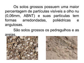 Os solos grossos possuem uma maior
percentagem de partículas visíveis a olho nu
(0,06mm, ABNT) e suas partículas tem
formas arredondadas, poliédricas e
angulosas.
São solos grossos os pedregulhos e as
areias.
 