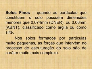 Solos Finos – quando as partículas que
constituem o solo possuem dimensões
menores que 0,074mm (DNER), ou 0,06mm
(ABNT), classificado como argila ou como
silte.
Nos solos formados por partículas
muito pequenas, as forças que intervêm no
processo de estruturação do solo são de
caráter muito mais complexo.
 