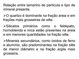 Relação entre tamanho de partícula e tipo de
mineral presente.
O quartzo é dominante na fração areia e em
frações mais grosseiras de silte.
Silicatos primários como o feldspato,
hornoblenda e mica estão presentes na areia
e em menores quantidades na fração silte.
Minerais secundários, como óxidos de ferro
e alumínio, são predominantes na fração silte
de menor diâmetro e na fração argila mais
grosseira.
 