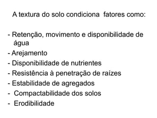 A textura do solo condiciona fatores como:
- Retenção, movimento e disponibilidade de
água
- Arejamento
- Disponibilidade de nutrientes
- Resistência à penetração de raízes
- Estabilidade de agregados
- Compactabilidade dos solos
- Erodibilidade
 