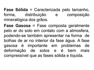 Fase Sólida = Caracterizada pelo tamanho,
forma, distribuição e composição
mineralógica dos grãos.
Fase Gasosa = Fase composta geralmente
pelo ar do solo em contato com a atmosfera,
podendo-se também apresentar na forma de
bolhas de ar no interior da fase água. A fase
gasosa é importante em problemas de
deformação de solos e é bem mais
compressível que as fases sólida e líquida.
 
