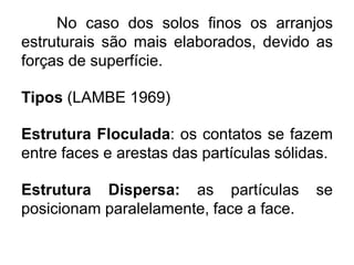 No caso dos solos finos os arranjos
estruturais são mais elaborados, devido as
forças de superfície.
Tipos (LAMBE 1969)
Estrutura Floculada: os contatos se fazem
entre faces e arestas das partículas sólidas.
Estrutura Dispersa: as partículas se
posicionam paralelamente, face a face.
 