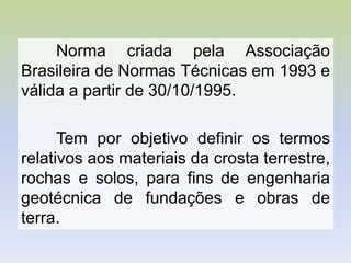 Norma criada pela Associação
Brasileira de Normas Técnicas em 1993 e
válida a partir de 30/10/1995.
Tem por objetivo definir os termos
relativos aos materiais da crosta terrestre,
rochas e solos, para fins de engenharia
geotécnica de fundações e obras de
terra.
 