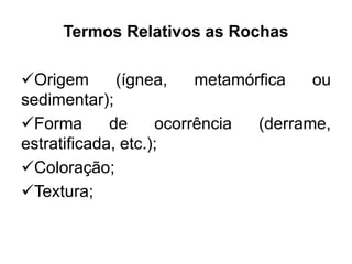 Termos Relativos as Rochas
Origem (ígnea, metamórfica ou
sedimentar);
Forma de ocorrência (derrame,
estratificada, etc.);
Coloração;
Textura;
 