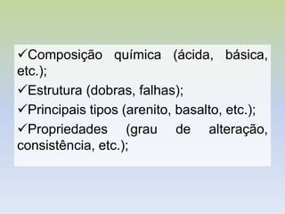 Composição química (ácida, básica,
etc.);
Estrutura (dobras, falhas);
Principais tipos (arenito, basalto, etc.);
Propriedades (grau de alteração,
consistência, etc.);
 