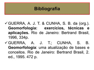 GUERRA, A. J. T. & CUNHA, S. B. da (org.).
Geomorfologia: exercícios, técnicas e
aplicações. Rio de Janeiro: Bertrand Brasil,
1996, 334p.
GUERRA, A. J. T.; CUNHA, S. B.
Geomorfologia: uma atualização de bases e
conceitos. Rio de Janeiro: Bertrand Brasil, 2.
ed., 1995. 472 p.
Bibliografia
 