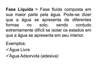 Fase Líquida = Fase fluida composta em
sua maior parte pela água. Pode-se dizer
que a água se apresenta de diferentes
formas no solo, sendo contudo
extremamente difícil se isolar os estados em
que a água se apresenta em seu interior.
Exemplos:
Água Livre
Água Adsorvida (adesiva)
 