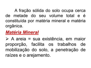 A fração sólida do solo ocupa cerca
de metade do seu volume total e é
constituída por matéria mineral e matéria
orgânica.
Matéria Mineral
 A areia = sua existência, em maior
proporção, facilita os trabalhos de
mobilização do solo, a penetração de
raízes e o arejamento.
 