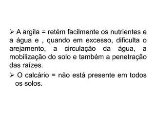  A argila = retém facilmente os nutrientes e
a água e , quando em excesso, dificulta o
arejamento, a circulação da água, a
mobilização do solo e também a penetração
das raízes.
 O calcário = não está presente em todos
os solos.
 