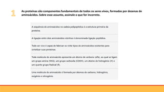 As proteínas são componentes fundamentais de todos os seres vivos, formadas por dezenas de
aminoácidos. Sobre esse assunto, assinale o que for incorreto.
 