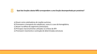 a) Atuam como catalisadoras de reações químicas.
b) Promovem o transporte de substâncias, como é o caso da hemoglobina.
c) Atuam na defesa do organismo (anticorpos).
d) Principais macronutrientes utilizados na síntese de ATP.
e) Promovem movimento e contração de determinadas estruturas
3Qual das funções abaixo NÃO correspondem a uma função desempenhada por proteínas?
 