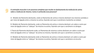 A contração muscular é um processo complexo que resulta no deslizamento da molécula de actina
sobre a molécula de miosina. Como é conhecido esse processo?
A- Modelo do filamento deslizante, onde os filamentos de actina e miosina deslizam nos mesmos sentidos e
por meio da ligação entre a miosina na actina, fazendo com que o sarcômero mantenha-se estável.
B- Modelo do filamento deslizante, onde os filamentos de actina e miosina deslizam um sobre o outro por
meio da ligação entre as “cabeças” da miosina na actina, fazendo com que o sarcômero se alongue.
C-Teoria do filamento deslizante onde, os filamentos de miosina e actina deslizam um sobre o outro por
meio da ligação entre as “cabeças” da actina na miosina, fazendo com que o sarcômero se encurte.
D- Modelo do filamento deslizante onde os filamentos de actina e miosina deslizam um sobre o outro por
meio da ligação entre as “cabeças” da miosina na actina, fazendo com que o sarcômero se encurte.
 