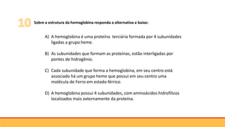 Sobre a estrutura da hemoglobina responda a alternativa a baixo:
A) A hemoglobina é uma proteína terciária formada por 4 subunidades
ligadas a grupo heme.
B) As subunidades que formam as proteínas, estão interligadas por
pontes de hidrogênio.
C) Cada subunidade que forma a hemoglobina, em seu centro está
associado há um grupo heme que possui em seu centro uma
molécula de Ferro em estado férrico.
D) A hemoglobina possui 4 subunidades, com aminoácidos hidrofílicos
localizados mais externamente da proteína.
 