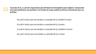 A) o pH é maior que nos tecidos e a pressão de O2 também é maior.
b) o pH é maior que nos tecidos e a pressão de O2 é menor.
c) o pH é menor que nos tecidos e a pressão de O2 também é menor.
d) o pH é menor que nos tecidos e a pressão de O2 é maior.
A pressão de O2 e o pH são responsáveis pela afinidade da hemoglobina pelo oxigênio. Comparando
esses dois parâmetros nos pulmões e nos tecidos do corpo, podemos afirmar corretamente que nos
pulmões:
 
