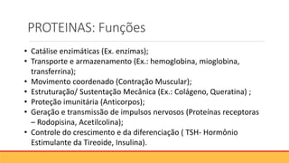PROTEINAS: Funções
• Catálise enzimáticas (Ex. enzimas);
• Transporte e armazenamento (Ex.: hemoglobina, mioglobina,
transferrina);
• Movimento coordenado (Contração Muscular);
• Estruturação/ Sustentação Mecânica (Ex.: Colágeno, Queratina) ;
• Proteção imunitária (Anticorpos);
• Geração e transmissão de impulsos nervosos (Proteínas receptoras
– Rodopisina, Acetilcolina);
• Controle do crescimento e da diferenciação ( TSH- Hormônio
Estimulante da Tireoide, Insulina).
 