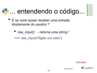 15
... entendendo o código...
• E se você quiser receber uma entrada
diretamente do usuário ?
• raw_input() - retorna uma string !
>>> raw_input(‘Digite um valor’)
Exemplo1
Python Aula 03
 