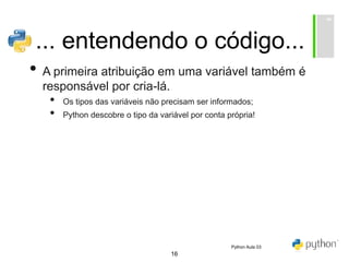 16
... entendendo o código...
• A primeira atribuição em uma variável também é
responsável por cria-lá.
• Os tipos das variáveis não precisam ser informados;
• Python descobre o tipo da variável por conta própria!
Python Aula 03
 