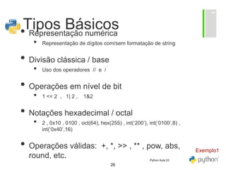 26
Tipos Básicos
• Representação numérica
• Representação de dígitos com/sem formatação de string
• Divisão clássica / base
• Uso dos operadores // e /
• Operações em nível de bit
• 1 << 2 , 1| 2 , 1&2
• Notações hexadecimal / octal
• 2 , 0x10 , 0100 , oct(64), hex(255) , int(‘200’), int(‘0100’,8) ,
int(‘0x40’,16)
• Operações válidas: +, *, >> , ** , pow, abs,
round, etc.
Exemplo1
Python Aula 03
 