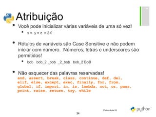 34
Atribuição
• Você pode inicializar várias variáveis de uma só vez!
• x = y = z = 2.0
• Rótulos de variáveis são Case Sensitive e não podem
iniciar com número. Números, letras e underscores são
permitidos!
• bob bob_2 _bob _2_bob bob_2 BoB
• Não esquecer das palavras reservadas!
Python Aula 03
 