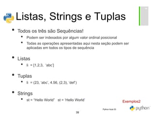 39
Listas, Strings e Tuplas
• Todos os três são Sequências!
• Podem ser indexados por algum valor ordinal posicional
• Todas as operações apresentadas aqui nesta seção podem ser
aplicadas em todos os tipos de sequência
• Listas
• li = [1,2,3, ‘abc’]
• Tuplas
• li = (23, ‘abc’, 4.56, (2,3), ‘def’)
• Strings
• st = “Hello World” st = ‘Hello World’ Exemplos2
Python Aula 03
 